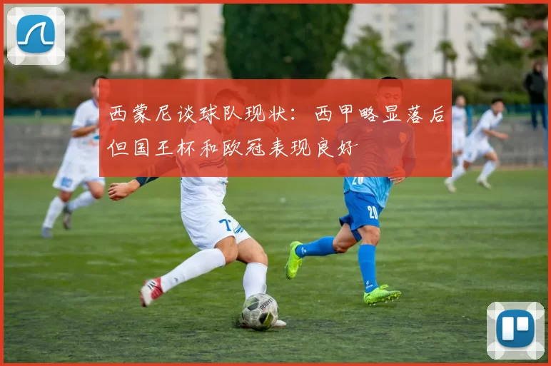 西蒙尼谈球队现状：西甲略显落后但国王杯和欧冠表现良好