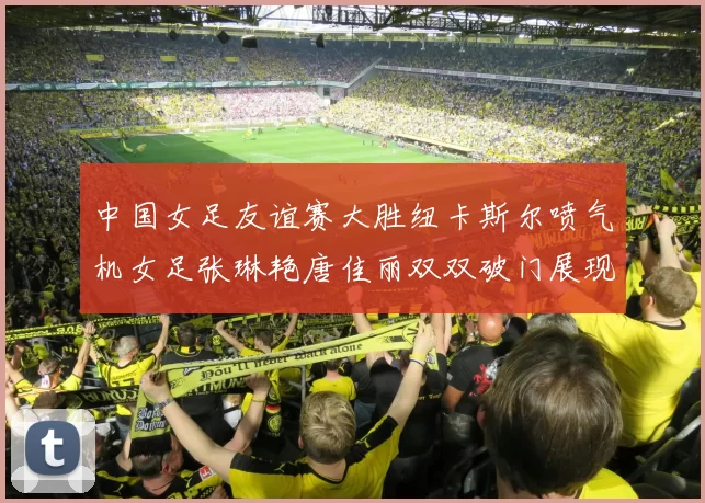 中国女足友谊赛大胜纽卡斯尔喷气机女足张琳艳唐佳丽双双破门展现实力