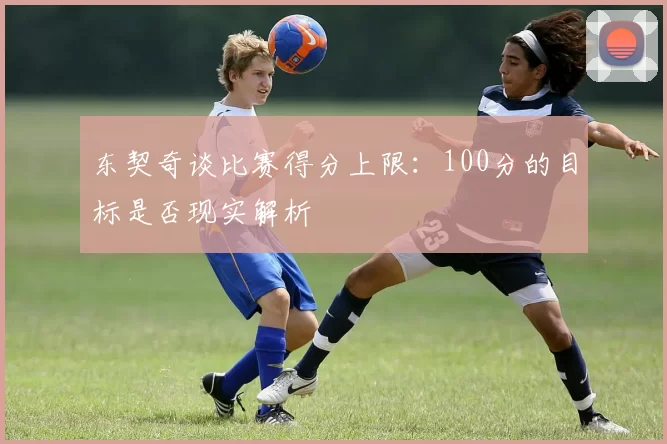 东契奇谈比赛得分上限：100分的目标是否现实解析