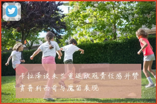卡拉泽谈米兰重返欧冠责任感并赞赏普利西奇与魔笛表现