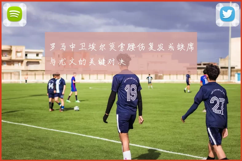 罗马中卫埃尔莫索腰伤复发或缺席与尤文的关键对决