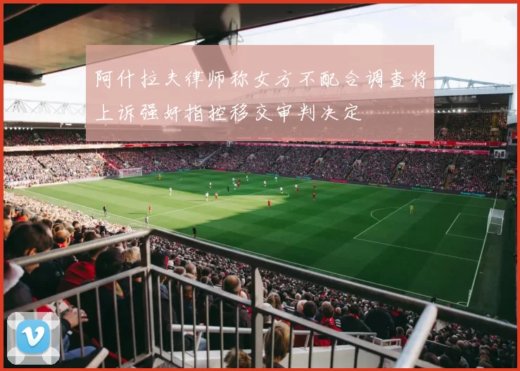阿什拉夫律师称女方不配合调查将上诉强奸指控移交审判决定