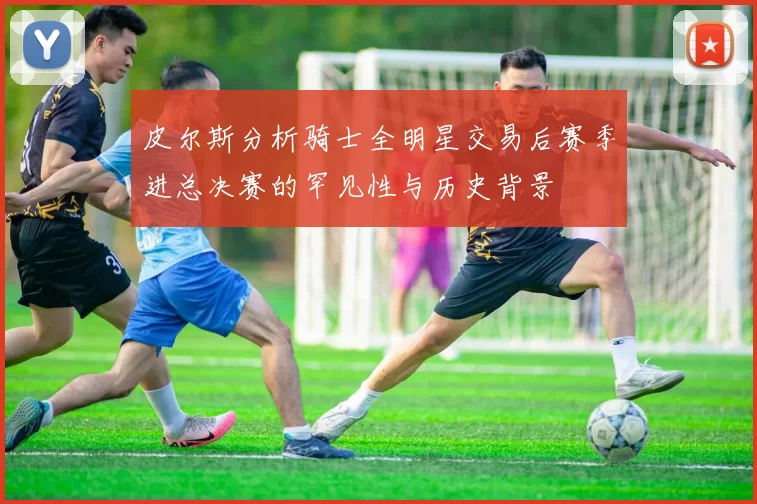 皮尔斯分析骑士全明星交易后赛季进总决赛的罕见性与历史背景
