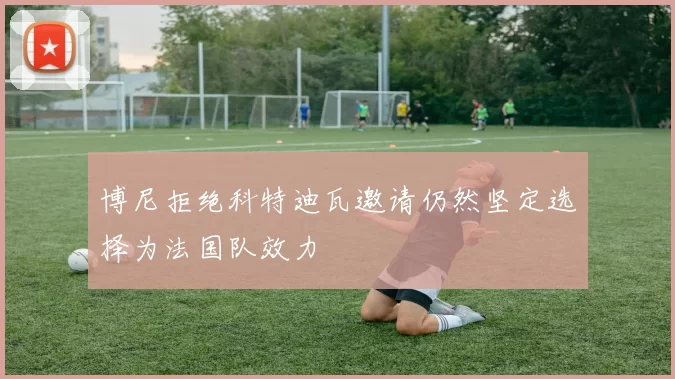 博尼拒绝科特迪瓦邀请仍然坚定选择为法国队效力