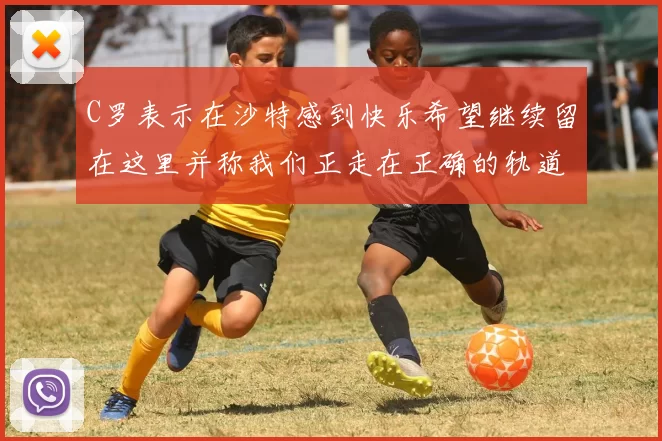 C罗表示在沙特感到快乐希望继续留在这里并称我们正走在正确的轨道上