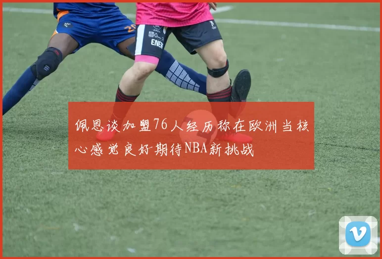 佩恩谈加盟76人经历称在欧洲当核心感觉良好期待NBA新挑战