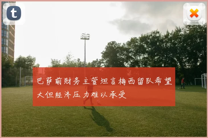 巴萨前财务主管坦言梅西留队希望大但经济压力难以承受