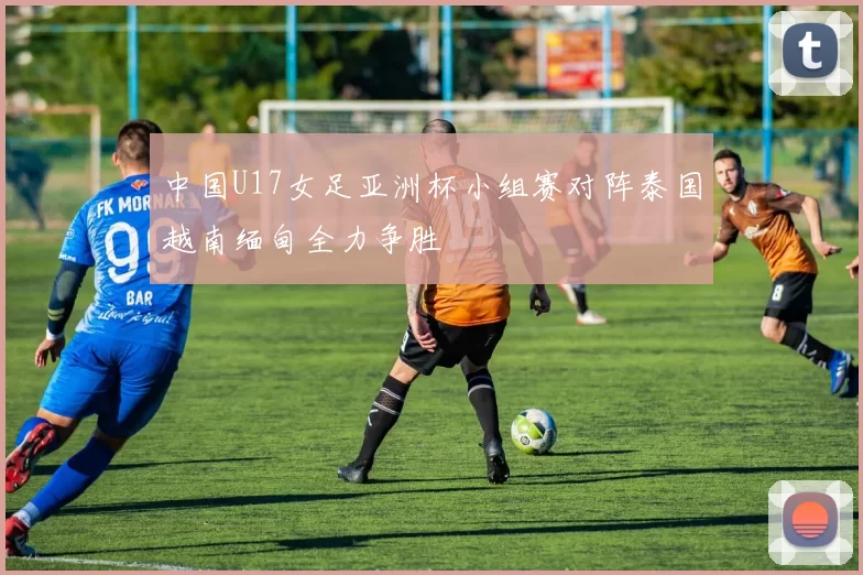 中国U17女足亚洲杯小组赛对阵泰国越南缅甸全力争胜