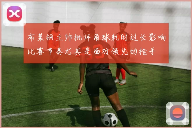 布莱顿主帅批评角球耗时过长影响比赛节奏尤其是面对领先的枪手