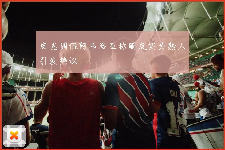 皮克调侃阿韦洛亚称朋友实为熟人引发热议