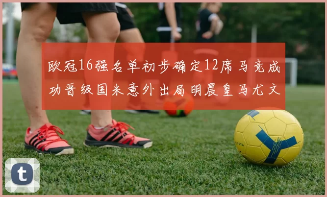 欧冠16强名单初步确定12席马竞成功晋级国米意外出局明晨皇马尤文巴黎争夺晋级资格