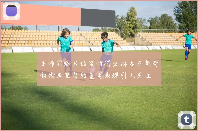 去掉罚球后的场均得分排名东契奇领衔库里与约基奇表现引人关注