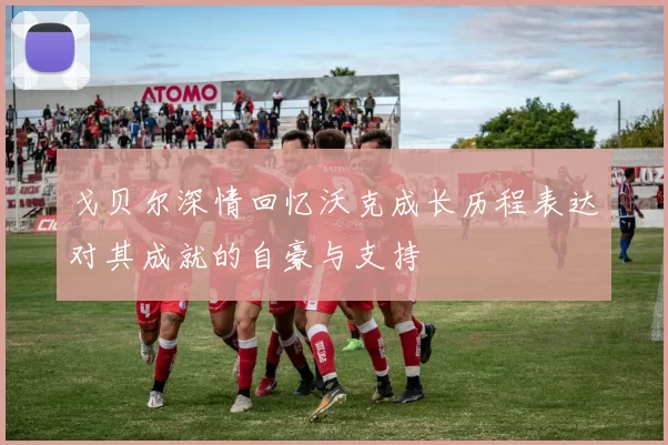 戈贝尔深情回忆沃克成长历程表达对其成就的自豪与支持