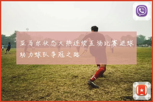 亚马尔状态火热连续五场比赛进球助力球队争冠之路