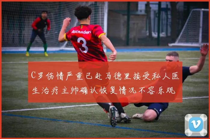 C罗伤情严重已赴马德里接受私人医生治疗主帅确认恢复情况不容乐观