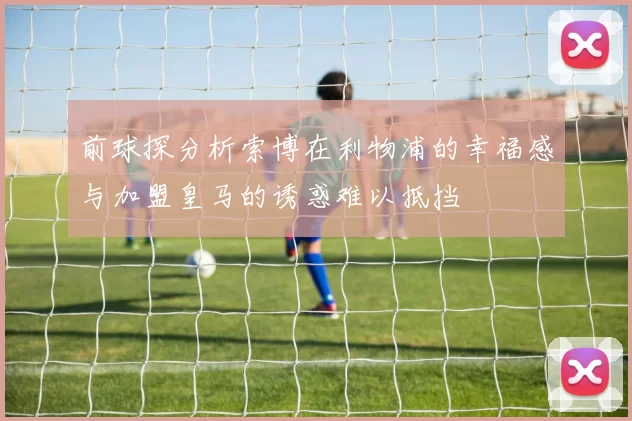 前球探分析索博在利物浦的幸福感与加盟皇马的诱惑难以抵挡