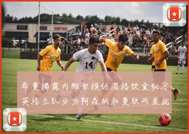 希曼揭露内维尔模仿温格饮食秘方英格兰队分为阿森纳和曼联两桌就餐