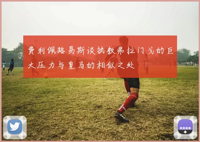费利佩路易斯谈执教弗拉门戈的巨大压力与皇马的相似之处