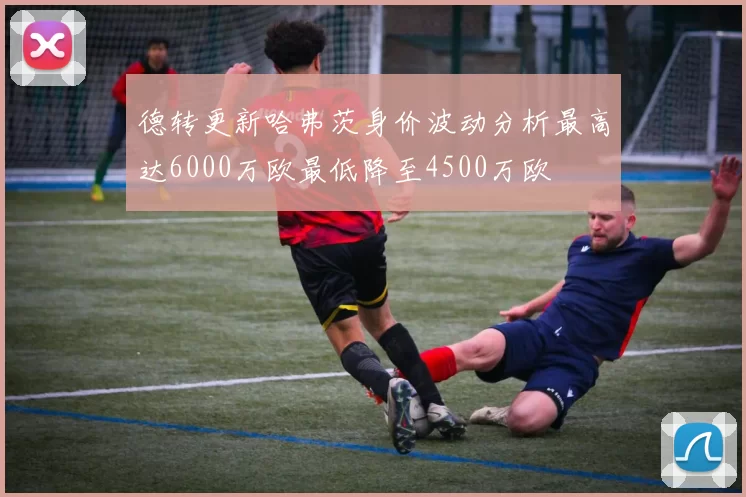 德转更新哈弗茨身价波动分析最高达6000万欧最低降至4500万欧