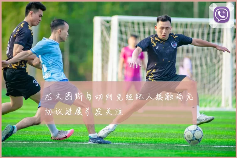 尤文图斯与切利克经纪人接触尚无协议进展引发关注