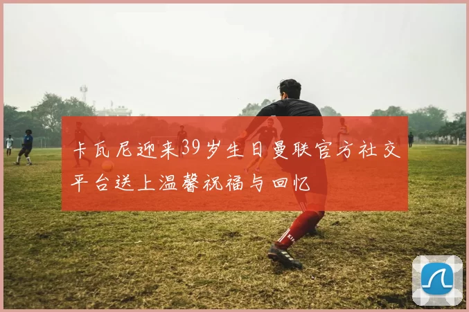 卡瓦尼迎来39岁生日曼联官方社交平台送上温馨祝福与回忆