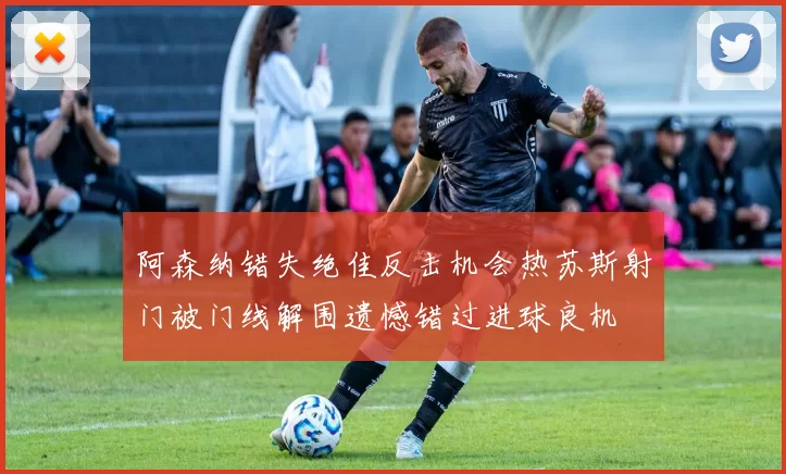 阿森纳错失绝佳反击机会热苏斯射门被门线解围遗憾错过进球良机