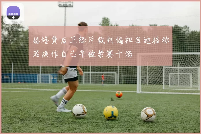 赫塔费后卫怒斥裁判偏袒吕迪格称若换作自己早被禁赛十场