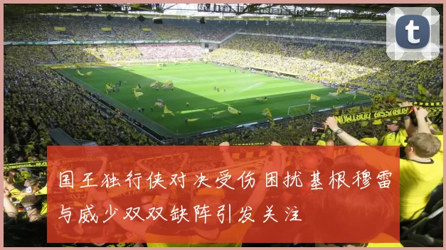 国王独行侠对决受伤困扰基根穆雷与威少双双缺阵引发关注